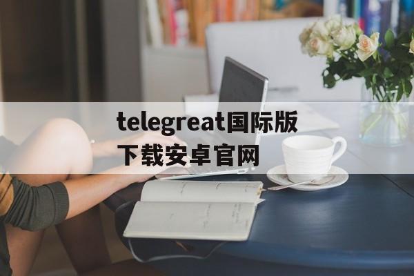 [telegreat国际版下载安卓官网]telegreat中文版496下载